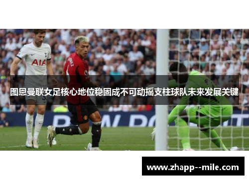 图恩曼联女足核心地位稳固成不可动摇支柱球队未来发展关键