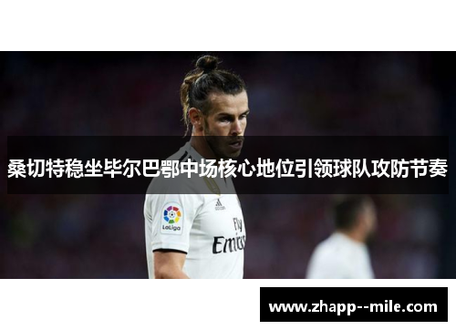 桑切特稳坐毕尔巴鄂中场核心地位引领球队攻防节奏 桑切特稳坐毕尔巴鄂中场核心地位引领球队攻防节奏