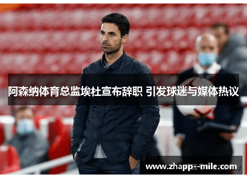 阿森纳体育总监埃杜宣布辞职 引发球迷与媒体热议